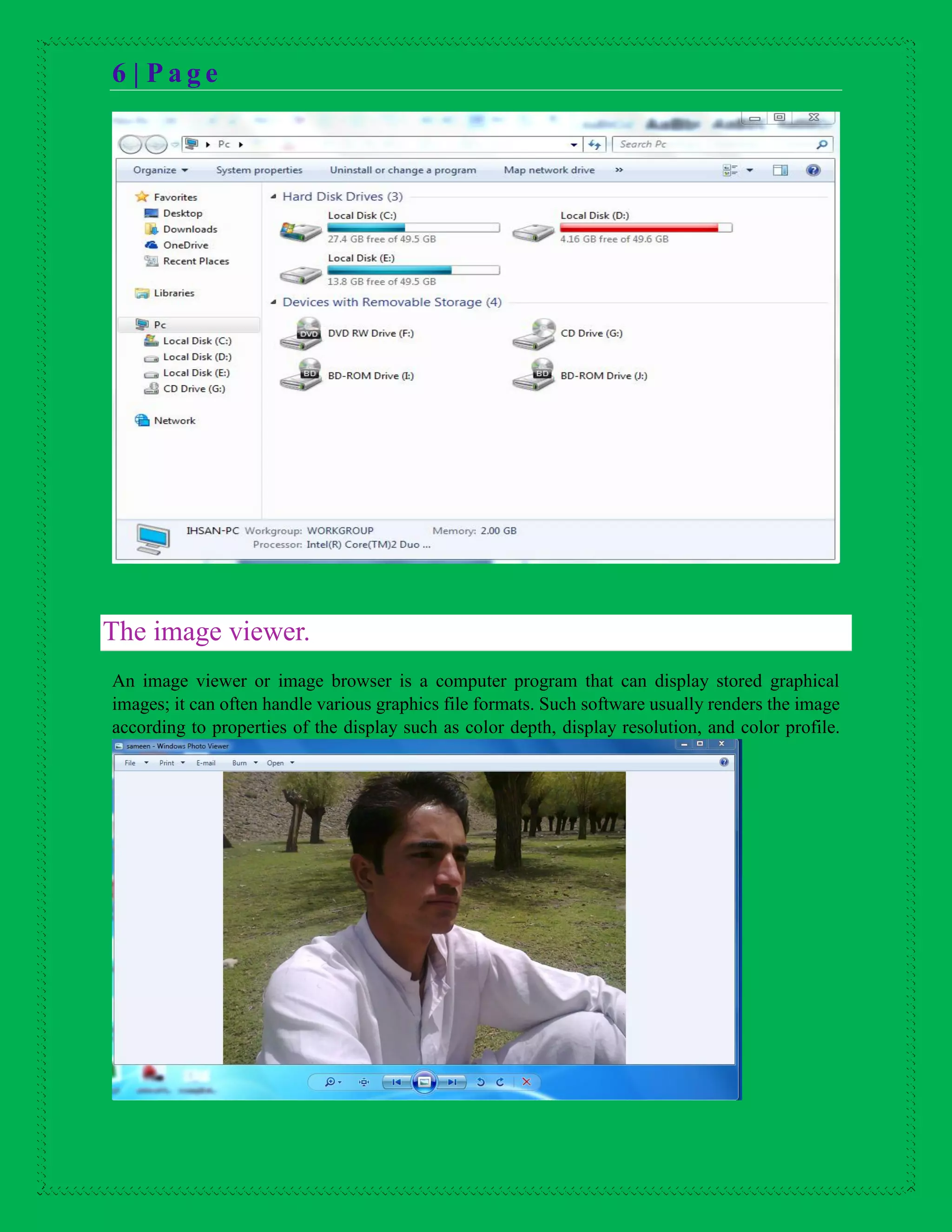 6 | P a g e
The image viewer.
An image viewer or image browser is a computer program that can display stored graphical
images; it can often handle various graphics file formats. Such software usually renders the image
according to properties of the display such as color depth, display resolution, and color profile.
 