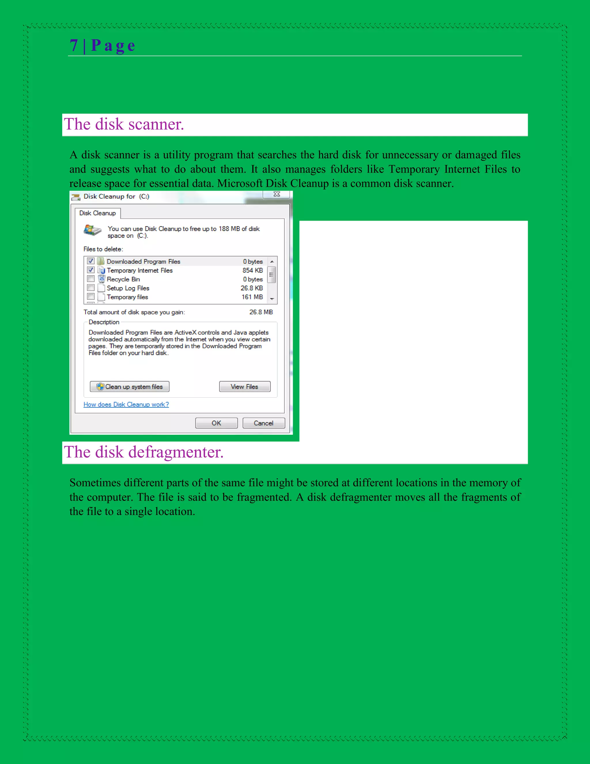 7 | P a g e
The disk scanner.
A disk scanner is a utility program that searches the hard disk for unnecessary or damaged files
and suggests what to do about them. It also manages folders like Temporary Internet Files to
release space for essential data. Microsoft Disk Cleanup is a common disk scanner.
The disk defragmenter.
Sometimes different parts of the same file might be stored at different locations in the memory of
the computer. The file is said to be fragmented. A disk defragmenter moves all the fragments of
the file to a single location.
 
