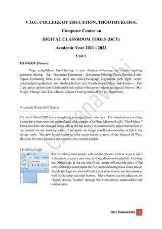 DR.C.THANAVATHI 1
V.O.C. COLLEGE OF EDUCATION, THOOTHUKUDI-8.
Computer Course on
DIGITAL CLASSROOM TOOLS (DCT)
Academic Year 2021 - 2022
Unit 1
MS WORD (5 hours)
Page setup-Menu bars-Opening a new document-Opening an already existing
document-Saving the document-Formatting documents-Printing-Views-Preview-Undo-
Repeat-Formatting fonts (size, style and color)-Paragraph alignments (left, right, center,
justify)-Spacing-Borders and shading-Bullets and Numbering-Headers and Footers- Cut,
Copy, paste options-tabs-Clipboard-Find, replace-Thesaurus-Indents and special indents- Mail
Merge- Change case-Text effects- Clipart-Creating tables-Word art-Hyperlinks.
Microsoft Word 2007 Basics
Microsoft Word 2007 has a completely redesigned user interface. The standard menus along
the top have been removed and replaced with a series of toolbars Microsoft calls “The Ribbon.”
These tool bars are changed using tabs at the top and try to automatically adjust themselves to
the content we are working with. If we select an image it will automatically switch to the
picture tools. The new layout seems to offer easier access to most of the features of Word
allowing for more complex documents to be created quicker.
The Office Logo
The first thing most people will need to relearn is where to go to open
a document, create a new one, save our document and print. Clicking
the Office logo at the top left of the screen will provide most of the
items formerly found under the file menu including those listed above.
Beside the logo we also will find a disk icon to save our document as
well as the undo and redo buttons. More buttons can be added to this
“Quick Access Toolbar” through the word options mentioned in the
next section.
 