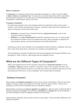 What is computer? 
A computer is an electronic device that manipulates information, or "data." It has the ability 
to store, retrieve, and process data. You can use a computer to type documents, send email, 
and browse the internet. You can also use it to handle spreadsheets, accounting, database 
management, presentations, games, and more. 
Computers Simplified 
For beginning computer users, the computer aisles at an electronics store can be quite a 
mystery, not to mention overwhelming. However, computers really aren't that mysterious. All 
types of computers consist of two basic parts: 
· Hardware is any part of your computer that has a physical structure, such as the 
computer monitor or keyboard. 
· Software is any set of instructions that tells the hardware what to do. It is what guides 
the hardware and tells it how to accomplish each task. Some examples of software are 
web browsers, games, and word processors such as Microsoft Word. 
Anything you buy for your computer can be classified as either hardware or software. Once you 
learn more about these items, computers are actually very straightforward. 
The first electronic computer, the Electronic Numerical Integrator and Computer (ENIAC), was 
developed in 1946. It took up 1,800 square feet and weighed 30 tons. 
What are the Different Types of Computers? 
When most people hear the word "computer" they think of a personal computer such as 
a desktop or laptop computer. However, computers come in many shapes and sizes, and 
they perform many different functions in our daily lives. When you withdraw cash from an ATM, 
scan groceries at the store, or use a calculator, you're using a type of computer. 
Desktop Computers 
Many people use desktop computers at work, home, school, or the library. They can be small, 
medium, or large in style, and usually sit on a desk. Once you add a monitor, mouse, and a 
keyboard, you have what is typically known as a desktop computer. 
Most desktop computers are easy to upgrade and expand, or add new parts. Another benefit of 
desktop computers is thecost. If you compare a desktop and a laptop with the same features, 
you will most likely find that the desktop computer is priced lower. 
Some desktop computers have a built-in monitor to save space. These are often called all-in-one 
desktop computers. 
 