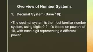 z
1. Decimal System (Base 10):
•The decimal system is the most familiar number
system, using digits 0-9. It’s based on powers of
10, with each digit representing a different
power.
Overview of Number Systems
 