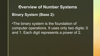 z
Binary System (Base 2):
•The binary system is the foundation of
computer operations. It uses only two digits: 0
and 1. Each digit represents a power of 2.
Overview of Number Systems
 