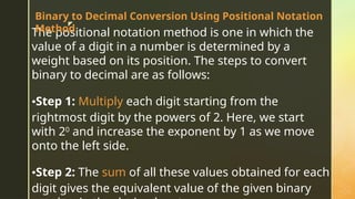 z
The positional notation method is one in which the
value of a digit in a number is determined by a
weight based on its position. The steps to convert
binary to decimal are as follows:
•Step 1: Multiply each digit starting from the
rightmost digit by the powers of 2. Here, we start
with 20
and increase the exponent by 1 as we move
onto the left side.
•Step 2: The sum of all these values obtained for each
digit gives the equivalent value of the given binary
Binary to Decimal Conversion Using Positional Notation
Method
 
