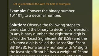 z
Example: Convert the binary number
1011012 to a decimal number.
Solution: Observe the following steps to
understand the binary to decimal conversion.
In any binary number, the rightmost digit is
called the 'Least Significant Bit' (LSB) and the
left-most digit is called the 'Most Significant
Bit' (MSB). For a binary number with 'n' digits,
the least significant bit has a weight of 20
and
Let us understand this with the help of examples.
 