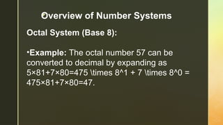 z
Octal System (Base 8):
•Example: The octal number 57 can be
converted to decimal by expanding as
5×81+7×80=475 times 8^1 + 7 times 8^0 =
475×81+7×80=47.
Overview of Number Systems
 