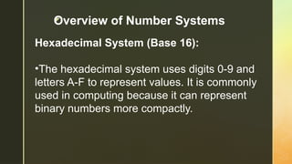 z
Hexadecimal System (Base 16):
•The hexadecimal system uses digits 0-9 and
letters A-F to represent values. It is commonly
used in computing because it can represent
binary numbers more compactly.
Overview of Number Systems
 