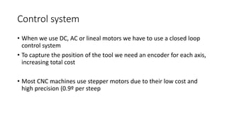 • When we use DC, AC or lineal motors we have to use a closed loop
control system
• To capture the position of the tool we need an encoder for each axis,
increasing total cost
• Most CNC machines use stepper motors due to their low cost and
high precision (0.9º per steep
Control system
 