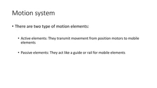 • There are two type of motion elements:
• Active elements: They transmit movement from position motors to mobile
elements
• Passive elements: They act like a guide or rail for mobile elements
Motion system
 