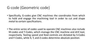 • Specifically, G-codes give CNC machines the coordinates from which
to hold and engage the machining tool in order to cut and shape
metal to certain specifications.
• The entire series of codes used to operate CNC machines also include
M-codes and T-Codes, which manage the CNC machine and drill tool,
respectively. Tooling speed and feed controls are dictated by S-Codes
and F-Codes, while X, Y, and Z-codes determine absolute position.
G-code (Geometric code)
 