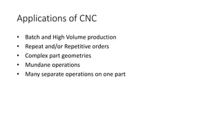 Applications of CNC
• Batch and High Volume production
• Repeat and/or Repetitive orders
• Complex part geometries
• Mundane operations
• Many separate operations on one part
 