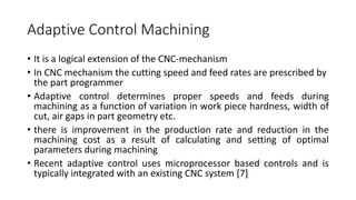 Adaptive Control Machining
• It is a logical extension of the CNC-mechanism
• In CNC mechanism the cutting speed and feed rates are prescribed by
the part programmer
• Adaptive control determines proper speeds and feeds during
machining as a function of variation in work piece hardness, width of
cut, air gaps in part geometry etc.
• there is improvement in the production rate and reduction in the
machining cost as a result of calculating and setting of optimal
parameters during machining
• Recent adaptive control uses microprocessor based controls and is
typically integrated with an existing CNC system [7]
 