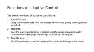 Functions of adaptive Control
The three functions of adaptive control are:
1. Identification
Using the feedback data from the process performance quality of the system is
identified
2. Decision
Once the system performance is determined, the decision is carried out by
comparison with pre-programmed logic provided by the designer
3. Modification
Modification is concerned with a physical or mechanical change in the system
 