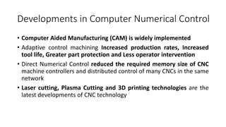 Developments in Computer Numerical Control
• Computer Aided Manufacturing (CAM) is widely implemented
• Adaptive control machining Increased production rates, Increased
tool life, Greater part protection and Less operator intervention
• Direct Numerical Control reduced the required memory size of CNC
machine controllers and distributed control of many CNCs in the same
network
• Laser cutting, Plasma Cutting and 3D printing technologies are the
latest developments of CNC technology
 