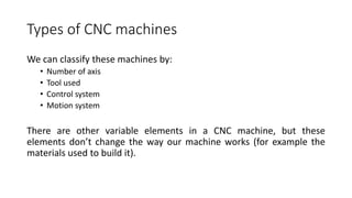 We can classify these machines by:
• Number of axis
• Tool used
• Control system
• Motion system
There are other variable elements in a CNC machine, but these
elements don’t change the way our machine works (for example the
materials used to build it).
Types of CNC machines
 