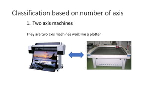 1. Two axis machines
They are two axis machines work like a plotter
Classification based on number of axis
 