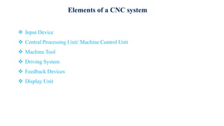 Elements of a CNC system
 Input Device
 Central Processing Unit/ Machine Control Unit
 Machine Tool
 Driving System
 Feedback Devices
 Display Unit
 