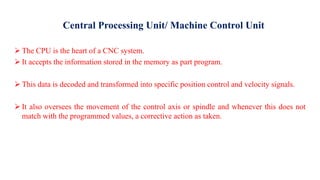 Central Processing Unit/ Machine Control Unit
 The CPU is the heart of a CNC system.
 It accepts the information stored in the memory as part program.
 This data is decoded and transformed into specific position control and velocity signals.
 It also oversees the movement of the control axis or spindle and whenever this does not
match with the programmed values, a corrective action as taken.
 
