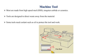 Machine Tool
 Most are made from high speed steel (HSS), tungsten carbide or ceramics.
 Tools are designed to direct waste away from the material.
 Some tools need coolant such as oil to protect the tool and work.
 