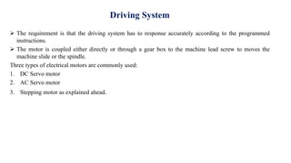 Driving System
 The requirement is that the driving system has to response accurately according to the programmed
instructions.
 The motor is coupled either directly or through a gear box to the machine lead screw to moves the
machine slide or the spindle.
Three types of electrical motors are commonly used:
1. DC Servo motor
2. AC Servo motor
3. Stepping motor as explained ahead.
 