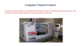 Computer Numeric Control
A system in which actions are controlled by the direct insertion of numerical data at some point. The
system must automatically interpret at least some portion of this data.
 