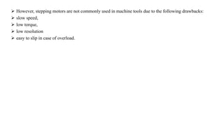  However, stepping motors are not commonly used in machine tools due to the following drawbacks:
 slow speed,
 low torque,
 low resolution
 easy to slip in case of overload.
 