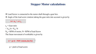 Stepper Motor calculations
 Lead Screw is connected to the motor shaft through a gear box.
 Angle of the lead screw rotation taking the gear ratio into account is given by
rg = Gear ratio
= Am/A= Nm/ N
Nm= RPM of motor, N= RPM of lead Screw
The linear movement of worktable is given by
p = pitch of lead screw
 