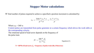 Stepper Motor calculations
 Total number of pulses required to achieve a specified x-position increment is calculated by:
Where ,ns = 360/ α
Control pulses are transmitted from pulse generator at a certain frequency which drives the work table at
the corresponding velocity.
The rotational speed of lead screw depends on the frequency of
the pulse train
N = RPM of lead screw, fp = frequency of pulse train (Hz, Pulses/sec)
Equation (1)
 