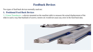 Feedback Devices
Two types of feed back devices normally used are:
1. Positional Feed Back Devices
1.1 Linear Transducers - a device mounted on the machine table to measure the actual displacement of the
slide in such a way that backlash of screws; motors etc would not cause any error in the feed back data.
 