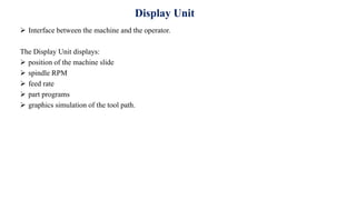 Display Unit
 Interface between the machine and the operator.
The Display Unit displays:
 position of the machine slide
 spindle RPM
 feed rate
 part programs
 graphics simulation of the tool path.
 