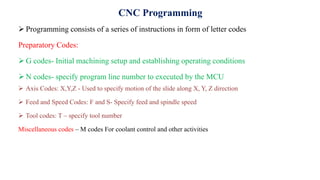 CNC Programming
 Programming consists of a series of instructions in form of letter codes
Preparatory Codes:
 G codes- Initial machining setup and establishing operating conditions
 N codes- specify program line number to executed by the MCU
 Axis Codes: X,Y,Z - Used to specify motion of the slide along X, Y, Z direction
 Feed and Speed Codes: F and S- Specify feed and spindle speed
 Tool codes: T – specify tool number
Miscellaneous codes – M codes For coolant control and other activities
 