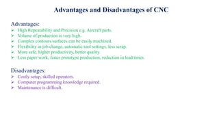 Advantages and Disadvantages of CNC
Advantages:
 High Repeatability and Precision e.g. Aircraft parts.
 Volume of production is very high.
 Complex contours/surfaces can be easily machined.
 Flexibility in job change, automatic tool settings, less scrap.
 More safe, higher productivity, better quality.
 Less paper work, faster prototype production, reduction in lead times.
Disadvantages:
 Costly setup, skilled operators.
 Computer programming knowledge required.
 Maintenance is difficult.
 