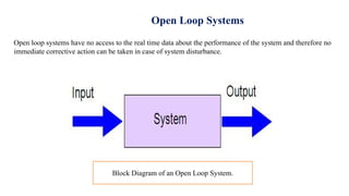 Open Loop Systems
Open loop systems have no access to the real time data about the performance of the system and therefore no
immediate corrective action can be taken in case of system disturbance.
Block Diagram of an Open Loop System.
 