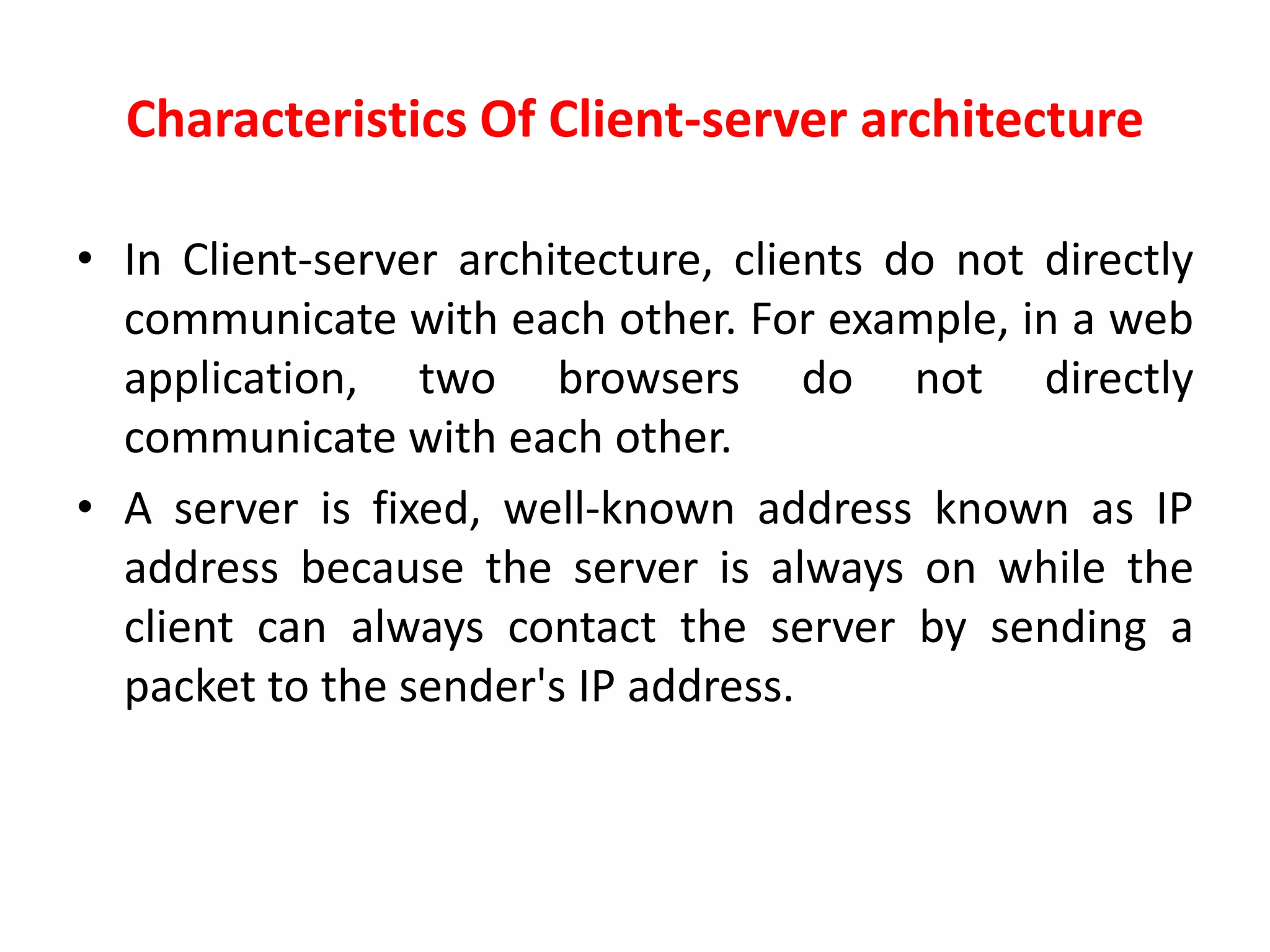 Characteristics Of Client-server architecture
• In Client-server architecture, clients do not directly
communicate with each other. For example, in a web
application, two browsers do not directly
communicate with each other.
• A server is fixed, well-known address known as IP
address because the server is always on while the
client can always contact the server by sending a
packet to the sender's IP address.
 