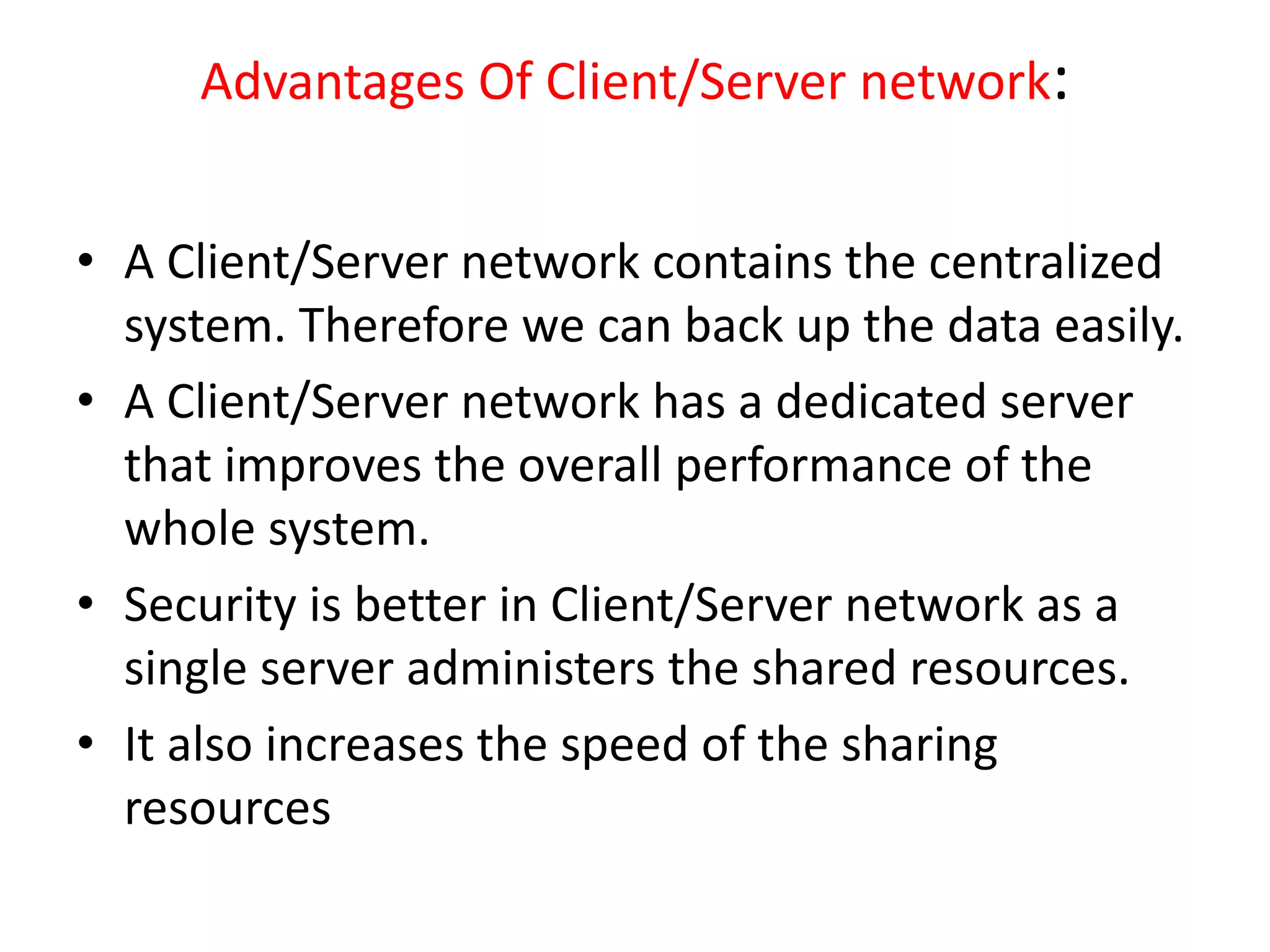 Advantages Of Client/Server network:
• A Client/Server network contains the centralized
system. Therefore we can back up the data easily.
• A Client/Server network has a dedicated server
that improves the overall performance of the
whole system.
• Security is better in Client/Server network as a
single server administers the shared resources.
• It also increases the speed of the sharing
resources
 