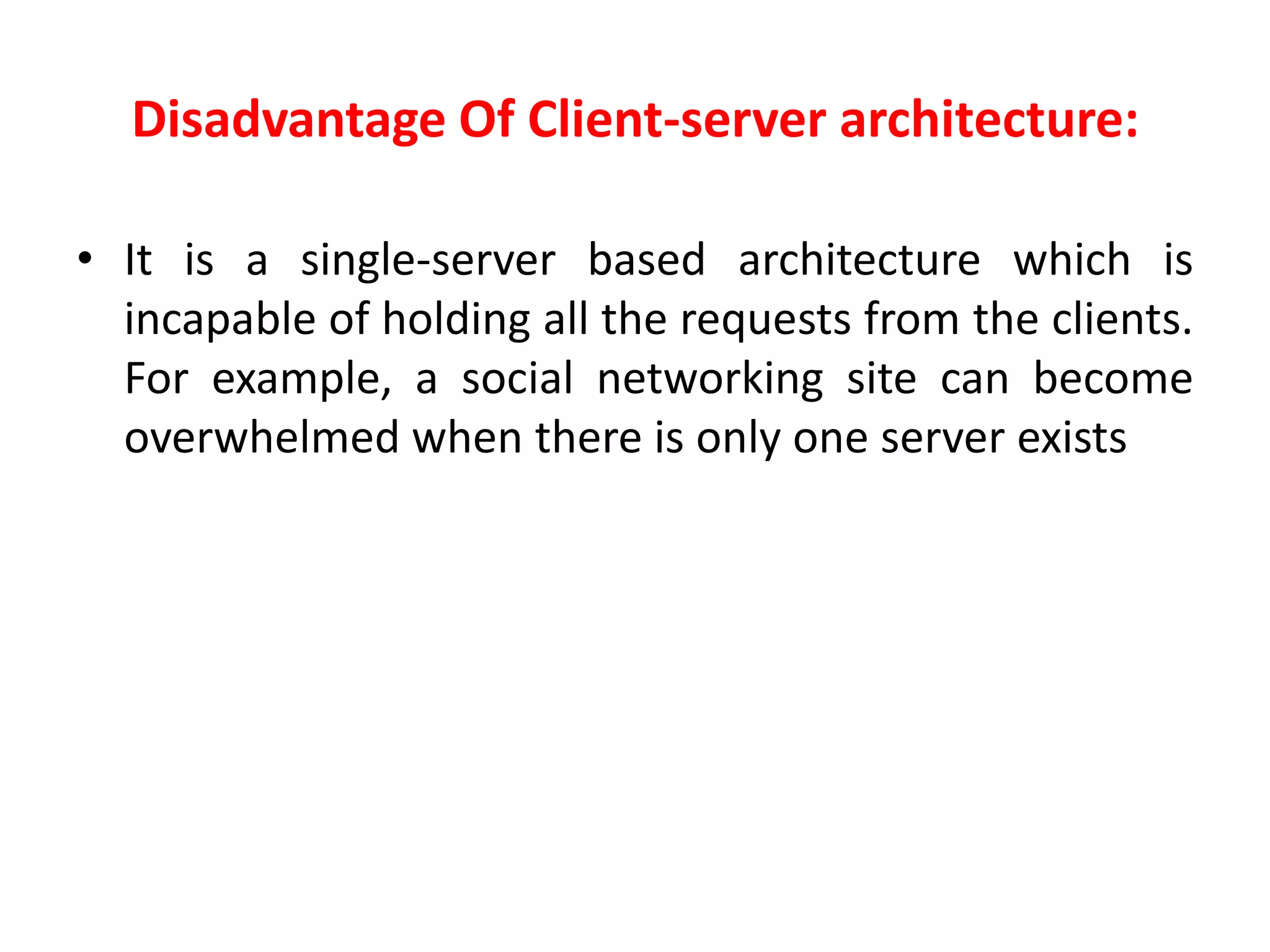 Disadvantage Of Client-server architecture:
• It is a single-server based architecture which is
incapable of holding all the requests from the clients.
For example, a social networking site can become
overwhelmed when there is only one server exists
 