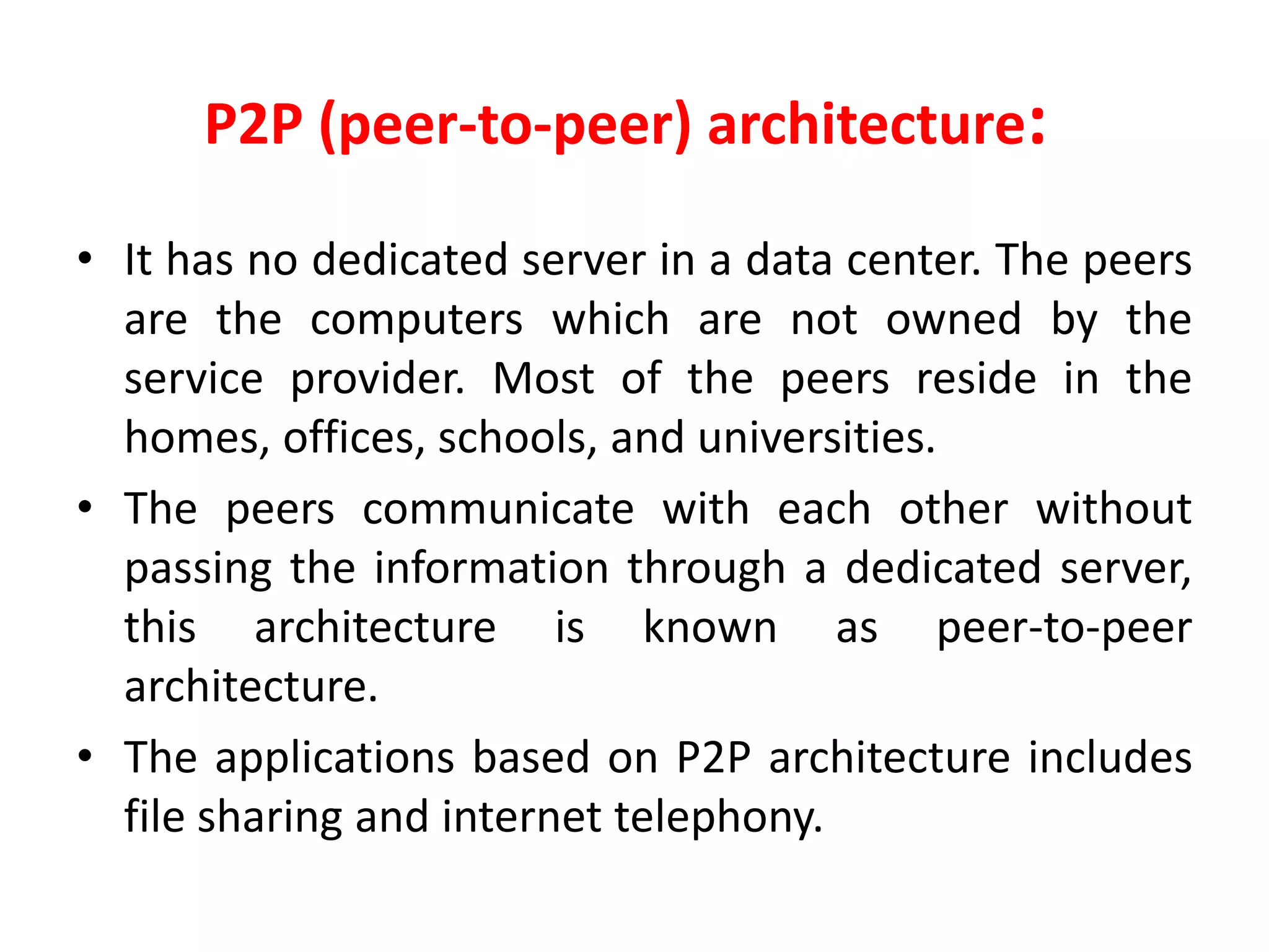 P2P (peer-to-peer) architecture:
• It has no dedicated server in a data center. The peers
are the computers which are not owned by the
service provider. Most of the peers reside in the
homes, offices, schools, and universities.
• The peers communicate with each other without
passing the information through a dedicated server,
this architecture is known as peer-to-peer
architecture.
• The applications based on P2P architecture includes
file sharing and internet telephony.
 