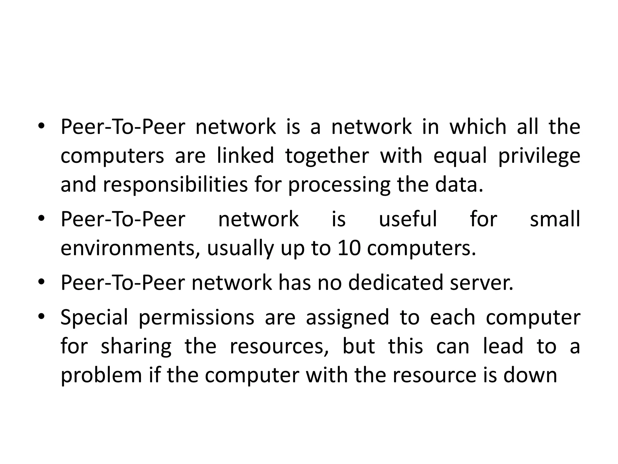 • Peer-To-Peer network is a network in which all the
computers are linked together with equal privilege
and responsibilities for processing the data.
• Peer-To-Peer network is useful for small
environments, usually up to 10 computers.
• Peer-To-Peer network has no dedicated server.
• Special permissions are assigned to each computer
for sharing the resources, but this can lead to a
problem if the computer with the resource is down
 
