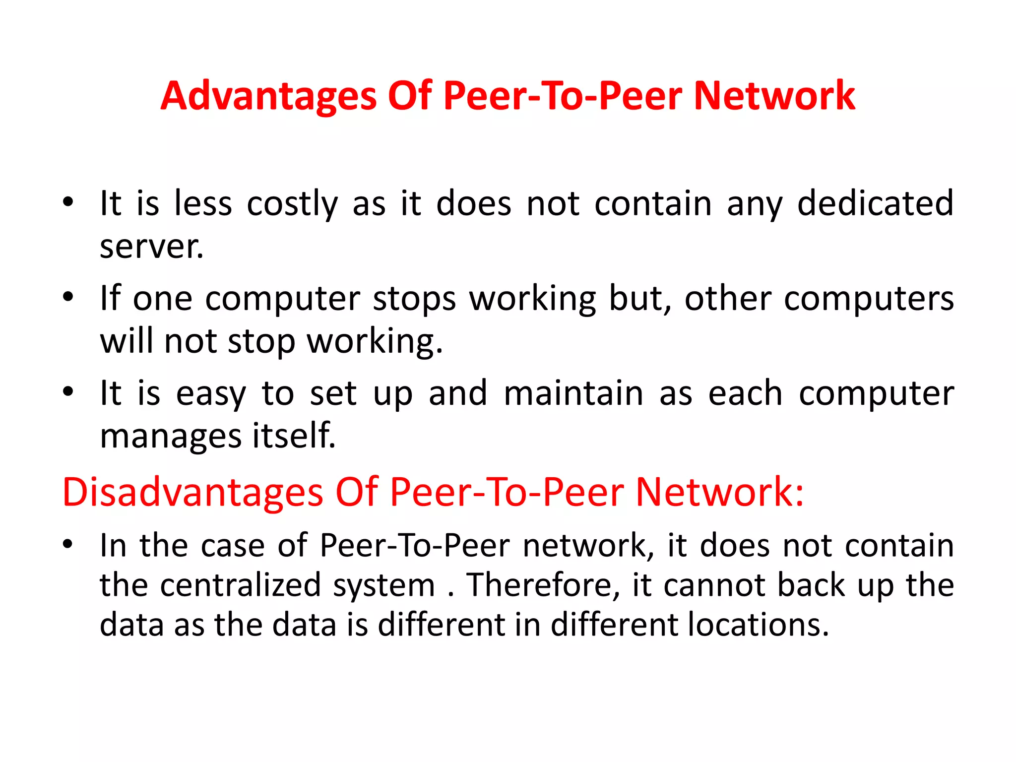 Advantages Of Peer-To-Peer Network
• It is less costly as it does not contain any dedicated
server.
• If one computer stops working but, other computers
will not stop working.
• It is easy to set up and maintain as each computer
manages itself.
Disadvantages Of Peer-To-Peer Network:
• In the case of Peer-To-Peer network, it does not contain
the centralized system . Therefore, it cannot back up the
data as the data is different in different locations.
 