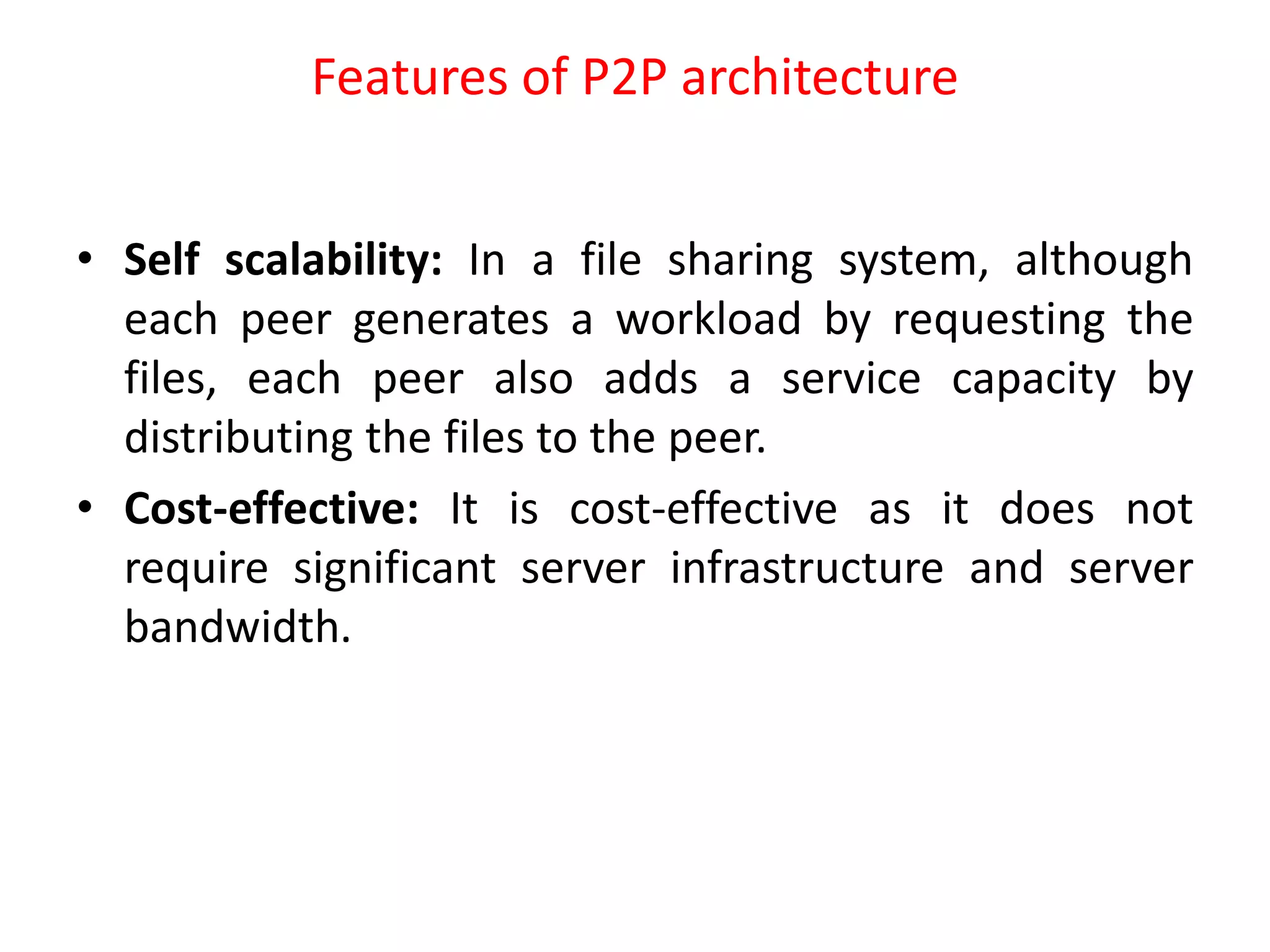 Features of P2P architecture
• Self scalability: In a file sharing system, although
each peer generates a workload by requesting the
files, each peer also adds a service capacity by
distributing the files to the peer.
• Cost-effective: It is cost-effective as it does not
require significant server infrastructure and server
bandwidth.
 