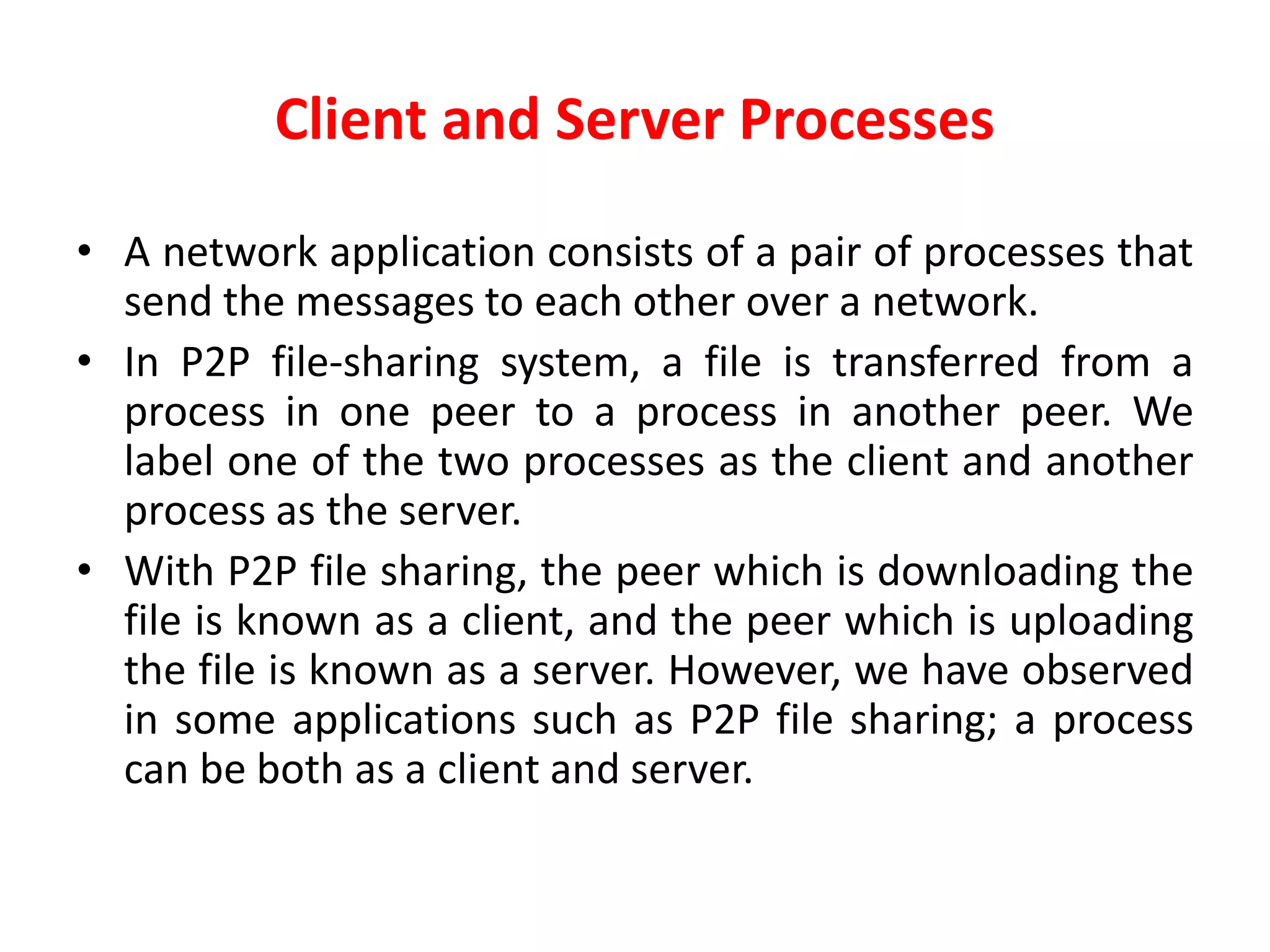 Client and Server Processes
• A network application consists of a pair of processes that
send the messages to each other over a network.
• In P2P file-sharing system, a file is transferred from a
process in one peer to a process in another peer. We
label one of the two processes as the client and another
process as the server.
• With P2P file sharing, the peer which is downloading the
file is known as a client, and the peer which is uploading
the file is known as a server. However, we have observed
in some applications such as P2P file sharing; a process
can be both as a client and server.
 