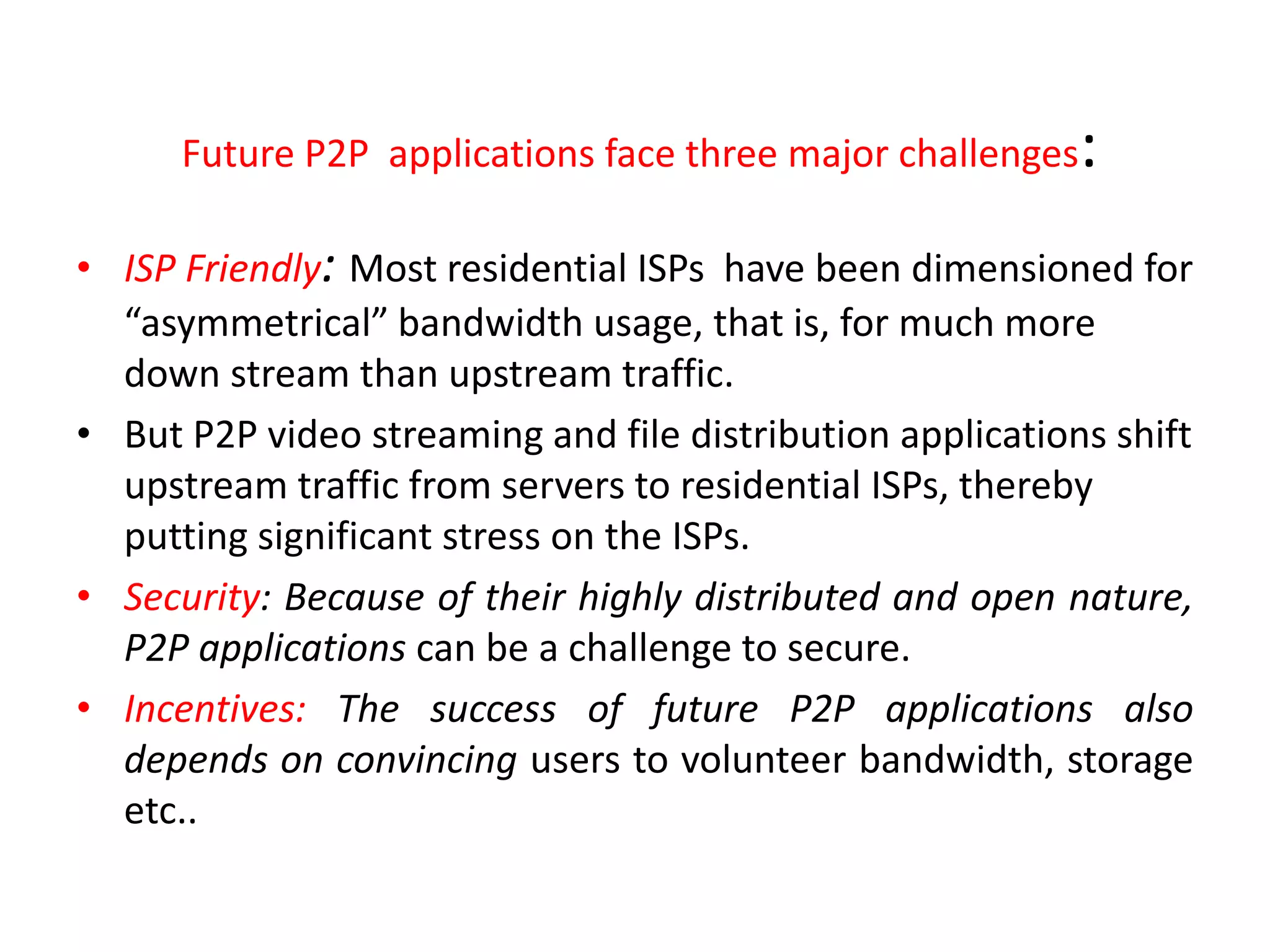 Future P2P applications face three major challenges:
• ISP Friendly: Most residential ISPs have been dimensioned for
“asymmetrical” bandwidth usage, that is, for much more
down stream than upstream traffic.
• But P2P video streaming and file distribution applications shift
upstream traffic from servers to residential ISPs, thereby
putting significant stress on the ISPs.
• Security: Because of their highly distributed and open nature,
P2P applications can be a challenge to secure.
• Incentives: The success of future P2P applications also
depends on convincing users to volunteer bandwidth, storage
etc..
 