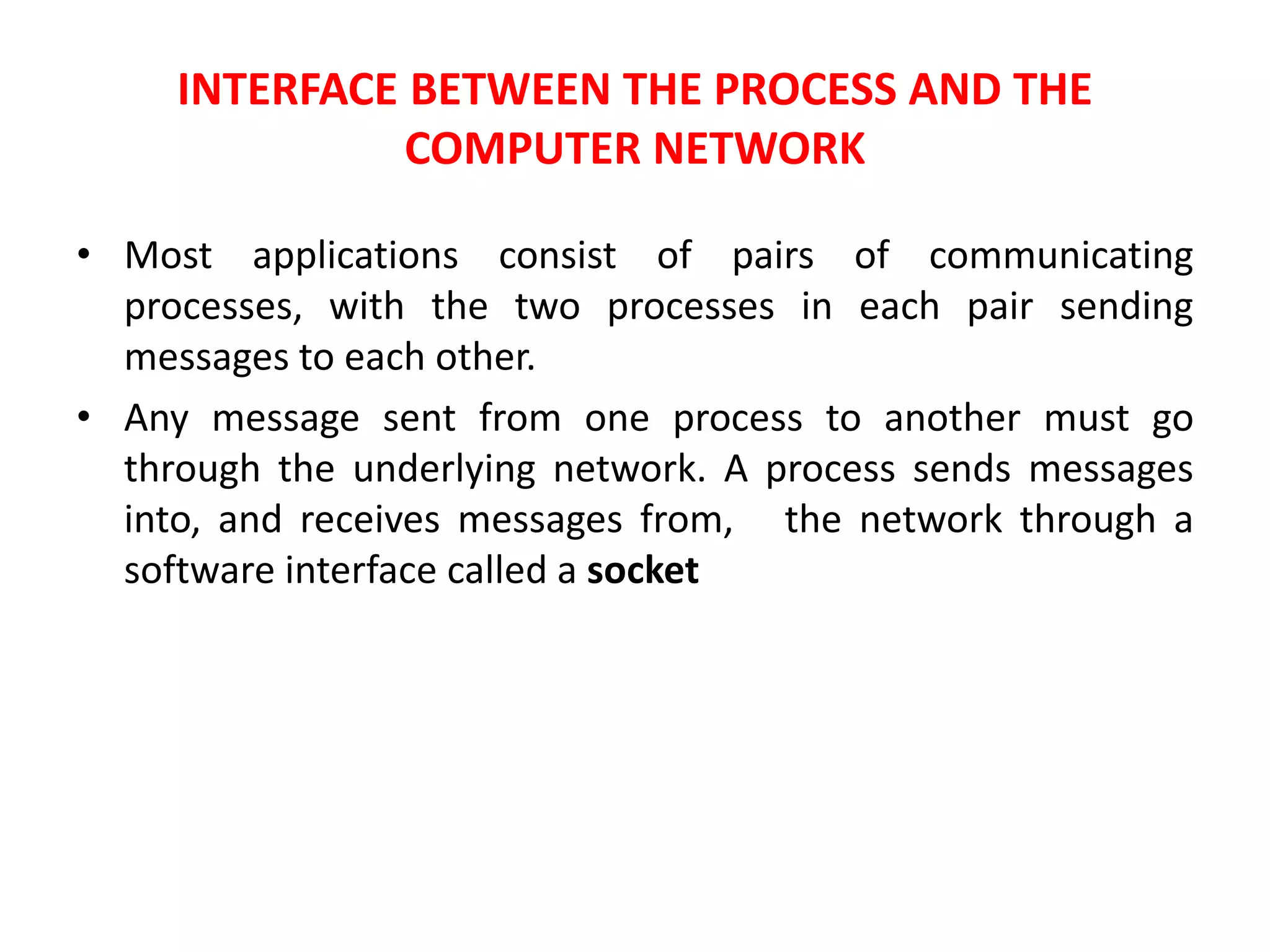 INTERFACE BETWEEN THE PROCESS AND THE
COMPUTER NETWORK
• Most applications consist of pairs of communicating
processes, with the two processes in each pair sending
messages to each other.
• Any message sent from one process to another must go
through the underlying network. A process sends messages
into, and receives messages from, the network through a
software interface called a socket
 