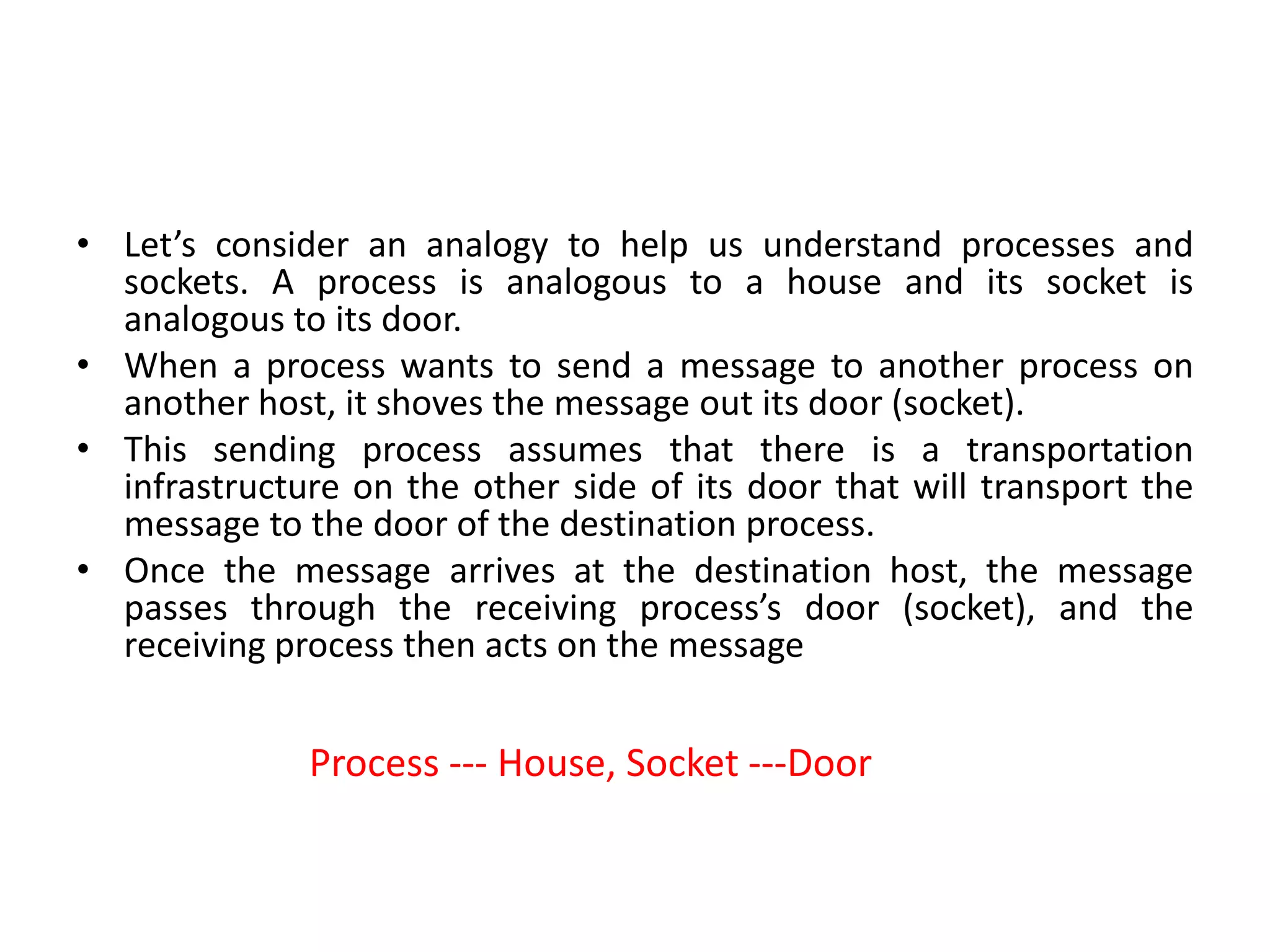 • Let’s consider an analogy to help us understand processes and
sockets. A process is analogous to a house and its socket is
analogous to its door.
• When a process wants to send a message to another process on
another host, it shoves the message out its door (socket).
• This sending process assumes that there is a transportation
infrastructure on the other side of its door that will transport the
message to the door of the destination process.
• Once the message arrives at the destination host, the message
passes through the receiving process’s door (socket), and the
receiving process then acts on the message
Process --- House, Socket ---Door
 