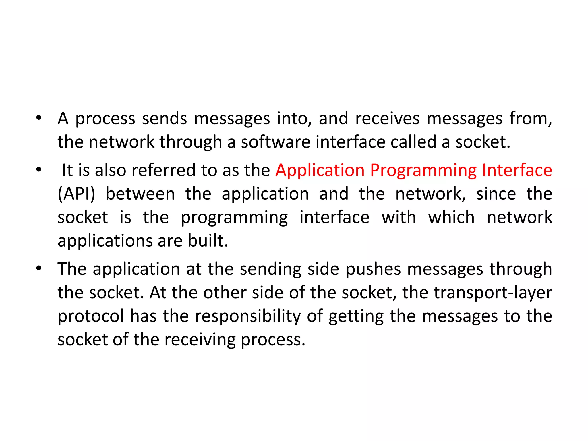 • A process sends messages into, and receives messages from,
the network through a software interface called a socket.
• It is also referred to as the Application Programming Interface
(API) between the application and the network, since the
socket is the programming interface with which network
applications are built.
• The application at the sending side pushes messages through
the socket. At the other side of the socket, the transport-layer
protocol has the responsibility of getting the messages to the
socket of the receiving process.
 