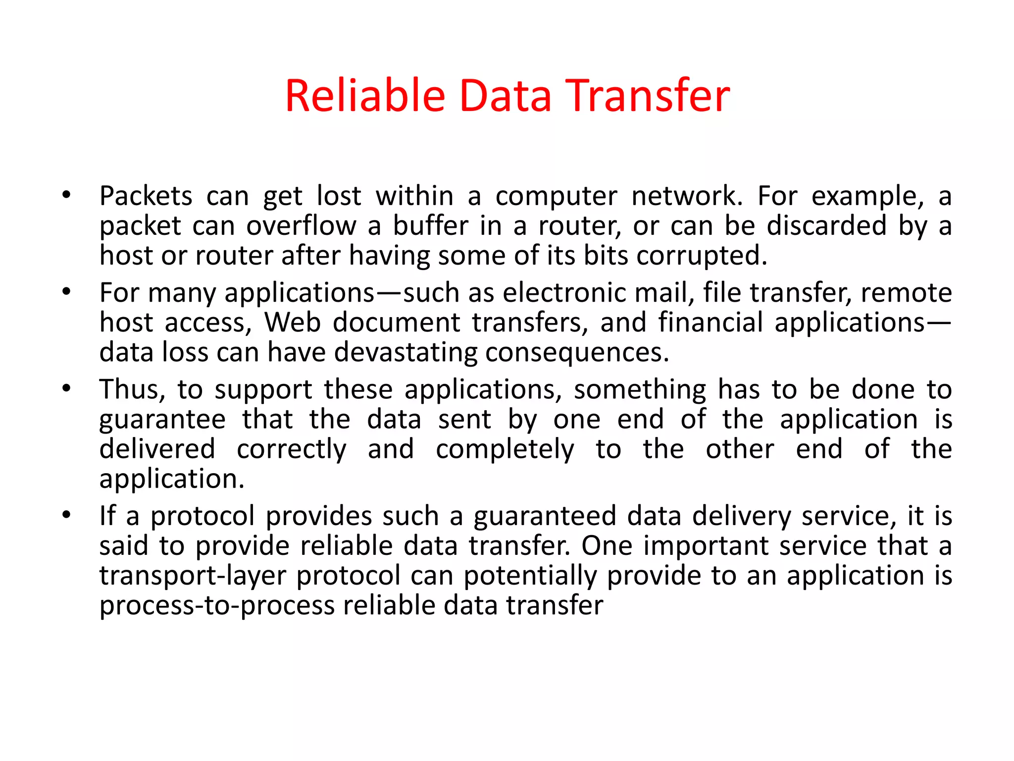 Reliable Data Transfer
• Packets can get lost within a computer network. For example, a
packet can overflow a buffer in a router, or can be discarded by a
host or router after having some of its bits corrupted.
• For many applications—such as electronic mail, file transfer, remote
host access, Web document transfers, and financial applications—
data loss can have devastating consequences.
• Thus, to support these applications, something has to be done to
guarantee that the data sent by one end of the application is
delivered correctly and completely to the other end of the
application.
• If a protocol provides such a guaranteed data delivery service, it is
said to provide reliable data transfer. One important service that a
transport-layer protocol can potentially provide to an application is
process-to-process reliable data transfer
 