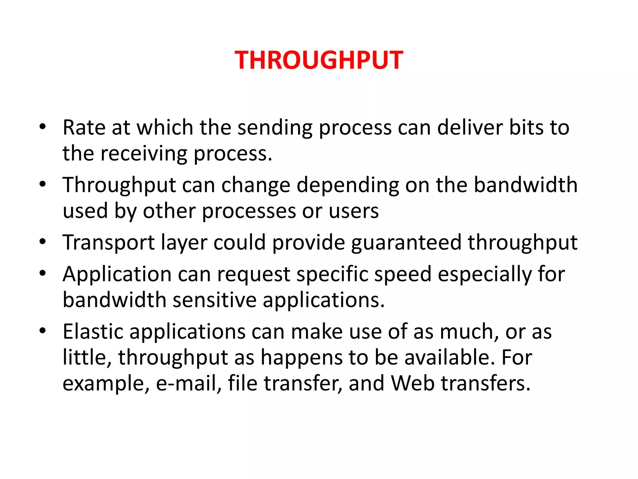 THROUGHPUT
• Rate at which the sending process can deliver bits to
the receiving process.
• Throughput can change depending on the bandwidth
used by other processes or users
• Transport layer could provide guaranteed throughput
• Application can request specific speed especially for
bandwidth sensitive applications.
• Elastic applications can make use of as much, or as
little, throughput as happens to be available. For
example, e-mail, file transfer, and Web transfers.
 