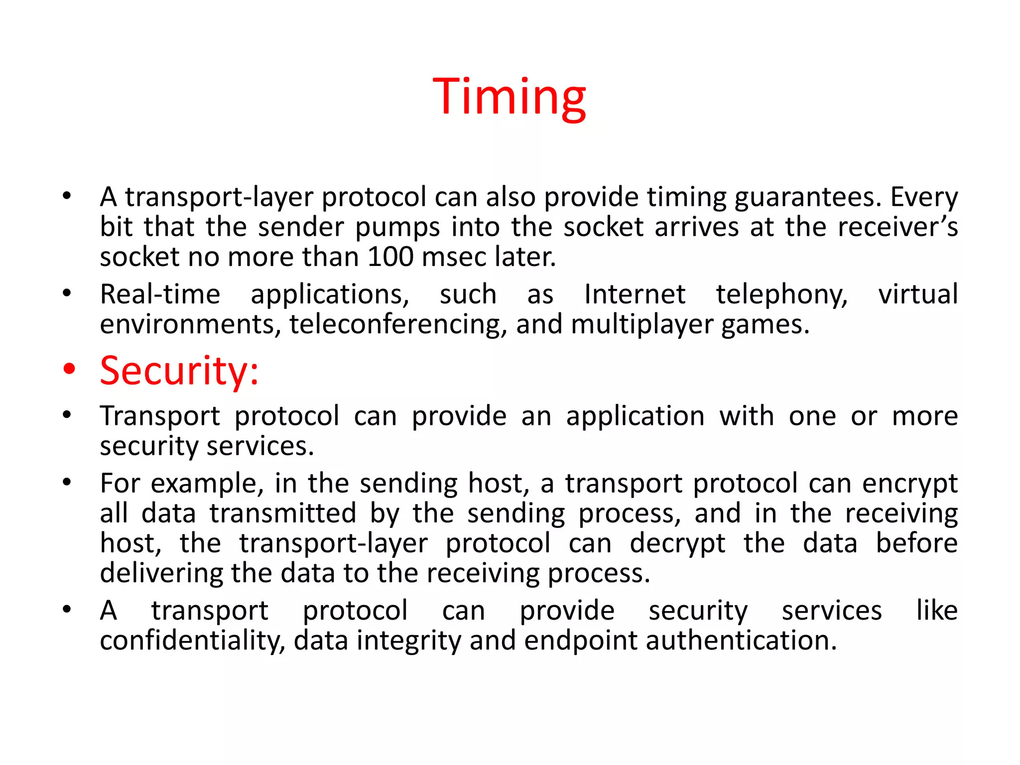 Timing
• A transport-layer protocol can also provide timing guarantees. Every
bit that the sender pumps into the socket arrives at the receiver’s
socket no more than 100 msec later.
• Real-time applications, such as Internet telephony, virtual
environments, teleconferencing, and multiplayer games.
• Security:
• Transport protocol can provide an application with one or more
security services.
• For example, in the sending host, a transport protocol can encrypt
all data transmitted by the sending process, and in the receiving
host, the transport-layer protocol can decrypt the data before
delivering the data to the receiving process.
• A transport protocol can provide security services like
confidentiality, data integrity and endpoint authentication.
 