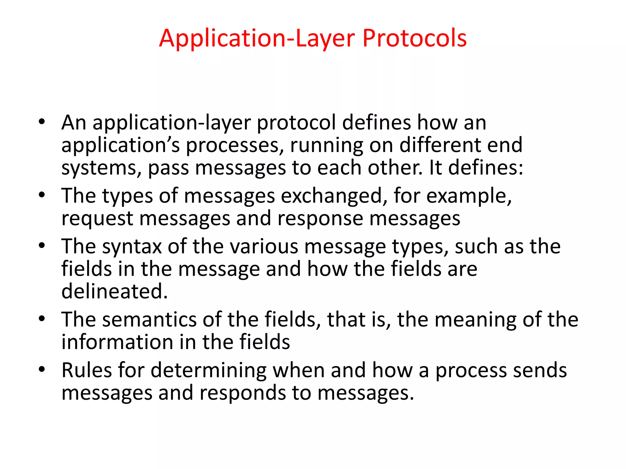 Application-Layer Protocols
• An application-layer protocol defines how an
application’s processes, running on different end
systems, pass messages to each other. It defines:
• The types of messages exchanged, for example,
request messages and response messages
• The syntax of the various message types, such as the
fields in the message and how the fields are
delineated.
• The semantics of the fields, that is, the meaning of the
information in the fields
• Rules for determining when and how a process sends
messages and responds to messages.
 