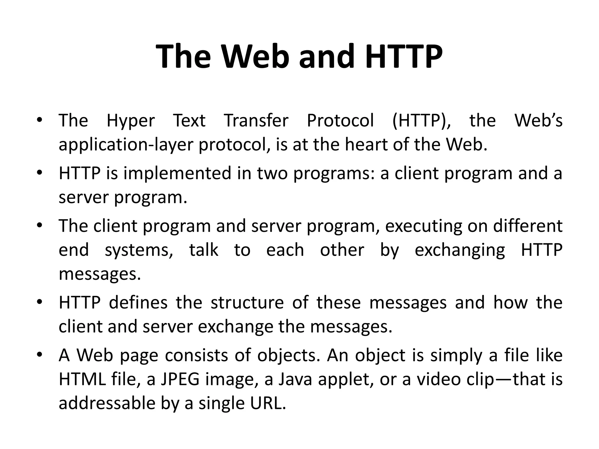 The Web and HTTP
• The Hyper Text Transfer Protocol (HTTP), the Web’s
application-layer protocol, is at the heart of the Web.
• HTTP is implemented in two programs: a client program and a
server program.
• The client program and server program, executing on different
end systems, talk to each other by exchanging HTTP
messages.
• HTTP defines the structure of these messages and how the
client and server exchange the messages.
• A Web page consists of objects. An object is simply a file like
HTML file, a JPEG image, a Java applet, or a video clip—that is
addressable by a single URL.
 