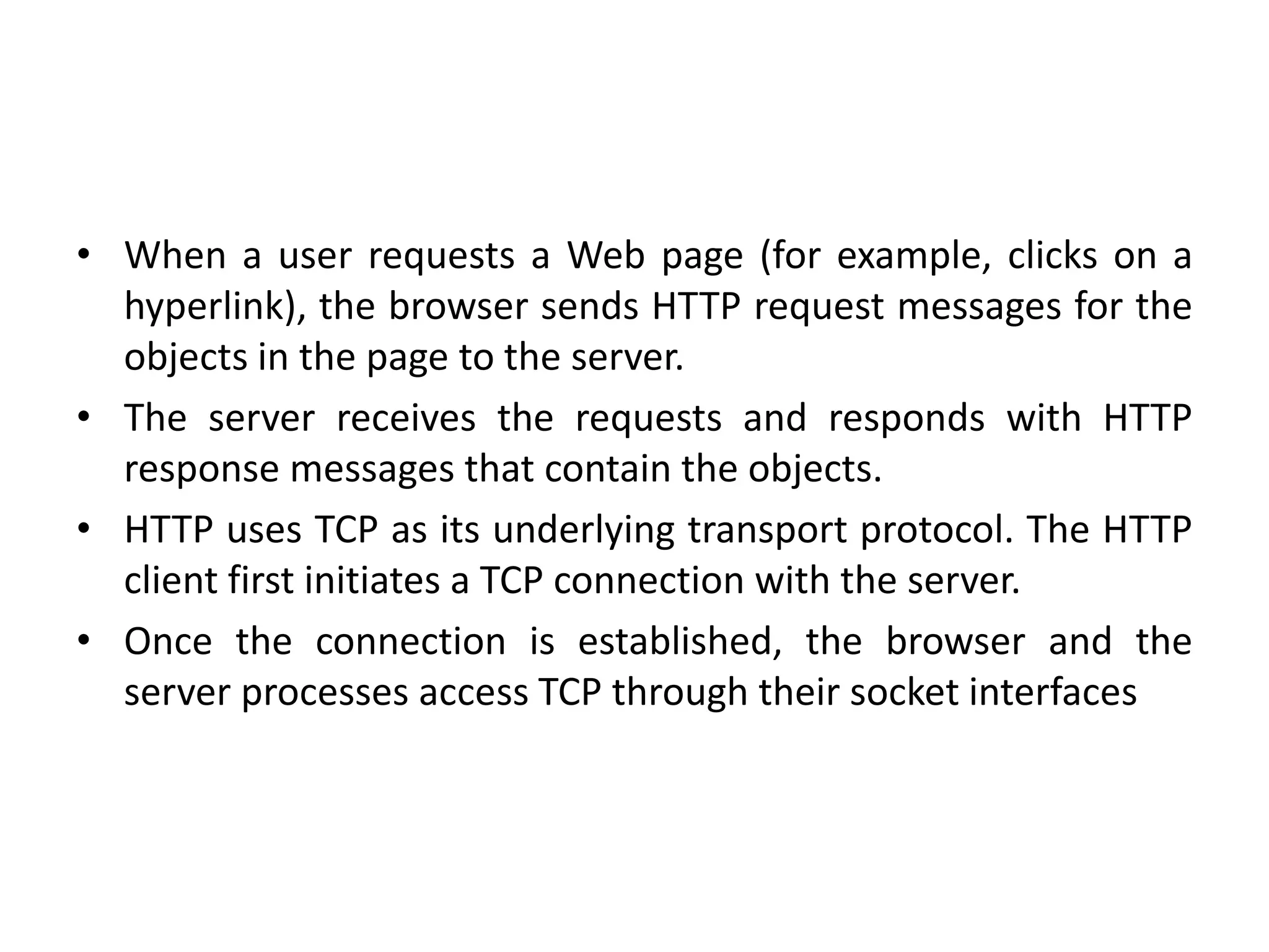 • When a user requests a Web page (for example, clicks on a
hyperlink), the browser sends HTTP request messages for the
objects in the page to the server.
• The server receives the requests and responds with HTTP
response messages that contain the objects.
• HTTP uses TCP as its underlying transport protocol. The HTTP
client first initiates a TCP connection with the server.
• Once the connection is established, the browser and the
server processes access TCP through their socket interfaces
 